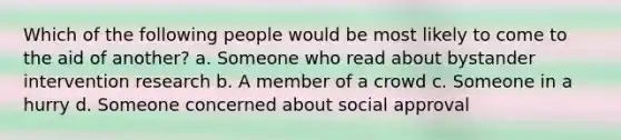 Which of the following people would be most likely to come to the aid of another? a. Someone who read about bystander intervention research b. A member of a crowd c. Someone in a hurry d. Someone concerned about social approval