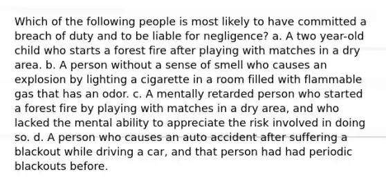 Which of the following people is most likely to have committed a breach of duty and to be liable for negligence? a. A two year-old child who starts a forest fire after playing with matches in a dry area. b. A person without a sense of smell who causes an explosion by lighting a cigarette in a room filled with flammable gas that has an odor. c. A mentally retarded person who started a forest fire by playing with matches in a dry area, and who lacked the mental ability to appreciate the risk involved in doing so. d. A person who causes an auto accident after suffering a blackout while driving a car, and that person had had periodic blackouts before.