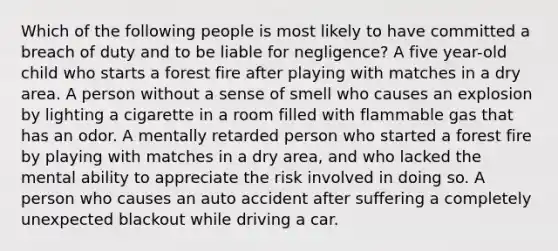 Which of the following people is most likely to have committed a breach of duty and to be liable for negligence? A five year-old child who starts a forest fire after playing with matches in a dry area. A person without a sense of smell who causes an explosion by lighting a cigarette in a room filled with flammable gas that has an odor. A mentally retarded person who started a forest fire by playing with matches in a dry area, and who lacked the mental ability to appreciate the risk involved in doing so. A person who causes an auto accident after suffering a completely unexpected blackout while driving a car.