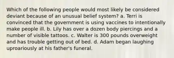 Which of the following people would most likely be considered deviant because of an unusual belief system? a. Terri is convinced that the government is using vaccines to intentionally make people ill. b. Lily has over a dozen body piercings and a number of visible tattoos. c. Walter is 300 pounds overweight and has trouble getting out of bed. d. Adam began laughing uproariously at his father's funeral.