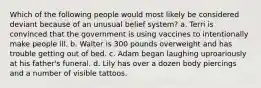 Which of the following people would most likely be considered deviant because of an unusual belief system? a. Terri is convinced that the government is using vaccines to intentionally make people ill. b. Walter is 300 pounds overweight and has trouble getting out of bed. c. Adam began laughing uproariously at his father's funeral. d. Lily has over a dozen body piercings and a number of visible tattoos.