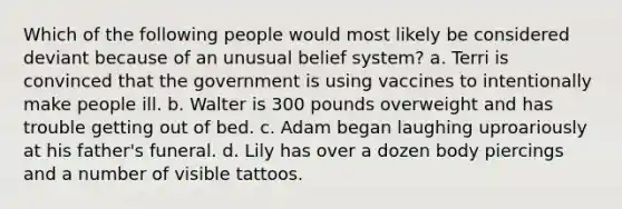 Which of the following people would most likely be considered deviant because of an unusual belief system? a. Terri is convinced that the government is using vaccines to intentionally make people ill. b. Walter is 300 pounds overweight and has trouble getting out of bed. c. Adam began laughing uproariously at his father's funeral. d. Lily has over a dozen body piercings and a number of visible tattoos.