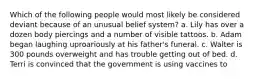 Which of the following people would most likely be considered deviant because of an unusual belief system? a. Lily has over a dozen body piercings and a number of visible tattoos. b. Adam began laughing uproariously at his father's funeral. c. Walter is 300 pounds overweight and has trouble getting out of bed. d. Terri is convinced that the government is using vaccines to