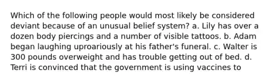 Which of the following people would most likely be considered deviant because of an unusual belief system? a. Lily has over a dozen body piercings and a number of visible tattoos. b. Adam began laughing uproariously at his father's funeral. c. Walter is 300 pounds overweight and has trouble getting out of bed. d. Terri is convinced that the government is using vaccines to