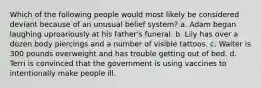 Which of the following people would most likely be considered deviant because of an unusual belief system? a. Adam began laughing uproariously at his father's funeral. b. Lily has over a dozen body piercings and a number of visible tattoos. c. Walter is 300 pounds overweight and has trouble getting out of bed. d. Terri is convinced that the government is using vaccines to intentionally make people ill.