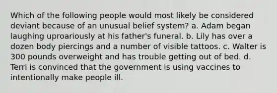 Which of the following people would most likely be considered deviant because of an unusual belief system? a. Adam began laughing uproariously at his father's funeral. b. Lily has over a dozen body piercings and a number of visible tattoos. c. Walter is 300 pounds overweight and has trouble getting out of bed. d. Terri is convinced that the government is using vaccines to intentionally make people ill.