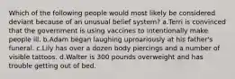 Which of the following people would most likely be considered deviant because of an unusual belief system? a.Terri is convinced that the government is using vaccines to intentionally make people ill. b.Adam began laughing uproariously at his father's funeral. c.Lily has over a dozen body piercings and a number of visible tattoos. d.Walter is 300 pounds overweight and has trouble getting out of bed.