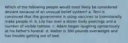 Which of the following people would most likely be considered deviant because of an unusual belief system? a. Terri is convinced that the government is using vaccines to intentionally make people ill. b. Lily has over a dozen body piercings and a number of visible tattoos. c. Adam began laughing uproariously at his father's funeral. d. Walter is 300 pounds overweight and has trouble getting out of bed.