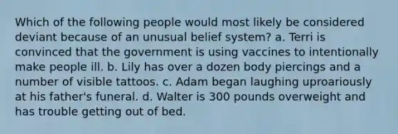 Which of the following people would most likely be considered deviant because of an unusual belief system? a. Terri is convinced that the government is using vaccines to intentionally make people ill. b. Lily has over a dozen body piercings and a number of visible tattoos. c. Adam began laughing uproariously at his father's funeral. d. Walter is 300 pounds overweight and has trouble getting out of bed.