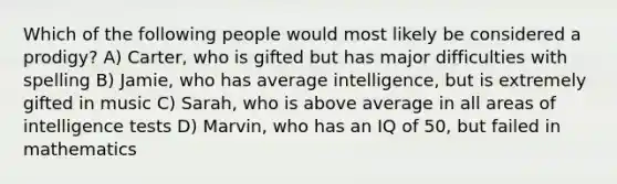 Which of the following people would most likely be considered a prodigy? A) Carter, who is gifted but has major difficulties with spelling B) Jamie, who has average intelligence, but is extremely gifted in music C) Sarah, who is above average in all areas of intelligence tests D) Marvin, who has an IQ of 50, but failed in mathematics