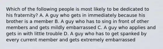 Which of the following people is most likely to be dedicated to his fraternity? A. A guy who gets in immediately because his brother is a member B. A guy who has to sing in front of other members and gets mildly embarrassed C. A guy who applies and gets in with little trouble D. A guy who has to get spanked by every current member and gets extremely embarrassed