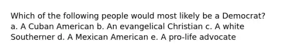 Which of the following people would most likely be a Democrat? a. A Cuban American b. An evangelical Christian c. A white Southerner d. A Mexican American e. A pro-life advocate