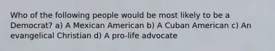 Who of the following people would be most likely to be a Democrat? a) A Mexican American b) A Cuban American c) An evangelical Christian d) A pro-life advocate