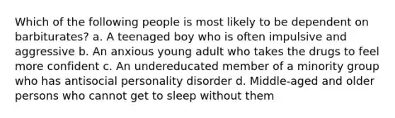 Which of the following people is most likely to be dependent on barbiturates? a. A teenaged boy who is often impulsive and aggressive b. An anxious young adult who takes the drugs to feel more confident c. An undereducated member of a minority group who has antisocial personality disorder d. Middle-aged and older persons who cannot get to sleep without them