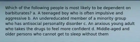 Which of the following people is most likely to be dependent on barbiturates? a. A teenaged boy who is often impulsive and aggressive b. An undereducated member of a minority group who has antisocial personality disorder c. An anxious young adult who takes the drugs to feel more confident d. Middle-aged and older persons who cannot get to sleep without them