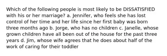 Which of the following people is most likely to be DISSATISFIED with his or her marriage? a. Jennifer, who feels she has lost control of her time and her life since her first baby was born three months ago b. Jorge, who has no children c. Janelle, whose grown children have all been out of the house for the past three years d. Jim, whose wife agrees that he does about half of the work of caring for their toddler