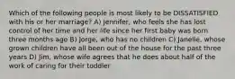 Which of the following people is most likely to be DISSATISFIED with his or her marriage? A) Jennifer, who feels she has lost control of her time and her life since her first baby was born three months ago B) Jorge, who has no children C) Janelle, whose grown children have all been out of the house for the past three years D) Jim, whose wife agrees that he does about half of the work of caring for their toddler