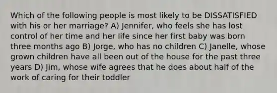 Which of the following people is most likely to be DISSATISFIED with his or her marriage? A) Jennifer, who feels she has lost control of her time and her life since her first baby was born three months ago B) Jorge, who has no children C) Janelle, whose grown children have all been out of the house for the past three years D) Jim, whose wife agrees that he does about half of the work of caring for their toddler