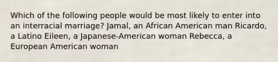 Which of the following people would be most likely to enter into an interracial marriage? Jamal, an African American man Ricardo, a Latino Eileen, a Japanese-American woman Rebecca, a European American woman