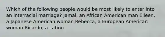 Which of the following people would be most likely to enter into an interracial marriage? Jamal, an African American man Eileen, a Japanese-American woman Rebecca, a European American woman Ricardo, a Latino