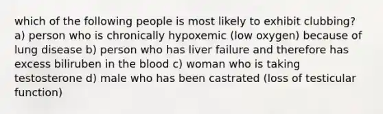 which of the following people is most likely to exhibit clubbing? a) person who is chronically hypoxemic (low oxygen) because of lung disease b) person who has liver failure and therefore has excess biliruben in the blood c) woman who is taking testosterone d) male who has been castrated (loss of testicular function)