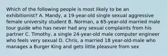 Which of the following people is most likely to be an exhibitionist? A. Mandy, a 19-year-old single sexual aggressive female university student B. Norman, a 65-year-old married male tour guide who has never had any sexual complaints from his partner C. Timothy, a single 24-year-old male computer engineer who feels very sexual D. Chris, a married 18 year-old-male who manages a Burger King and gets little pleasure from sex