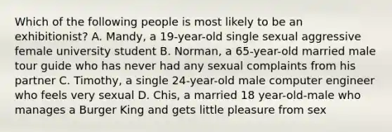 Which of the following people is most likely to be an exhibitionist? A. Mandy, a 19-year-old single sexual aggressive female university student B. Norman, a 65-year-old married male tour guide who has never had any sexual complaints from his partner C. Timothy, a single 24-year-old male computer engineer who feels very sexual D. Chis, a married 18 year-old-male who manages a Burger King and gets little pleasure from sex