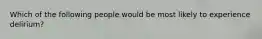 Which of the following people would be most likely to experience delirium?