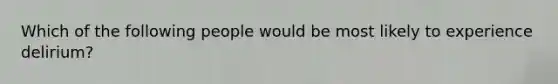 Which of the following people would be most likely to experience delirium?