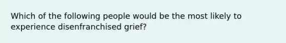 Which of the following people would be the most likely to experience disenfranchised grief?