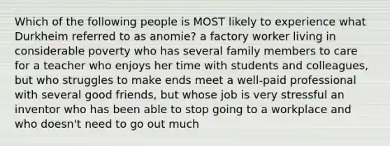 Which of the following people is MOST likely to experience what Durkheim referred to as anomie? a factory worker living in considerable poverty who has several family members to care for a teacher who enjoys her time with students and colleagues, but who struggles to make ends meet a well-paid professional with several good friends, but whose job is very stressful an inventor who has been able to stop going to a workplace and who doesn't need to go out much