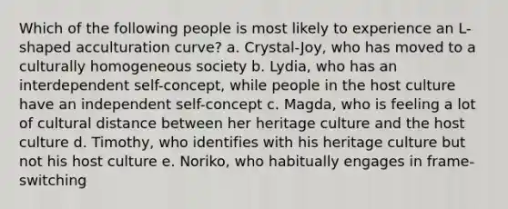 Which of the following people is most likely to experience an L-shaped acculturation curve? a. Crystal-Joy, who has moved to a culturally homogeneous society b. Lydia, who has an interdependent self-concept, while people in the host culture have an independent self-concept c. Magda, who is feeling a lot of cultural distance between her heritage culture and the host culture d. Timothy, who identifies with his heritage culture but not his host culture e. Noriko, who habitually engages in frame-switching