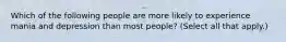 Which of the following people are more likely to experience mania and depression than most people? (Select all that apply.)