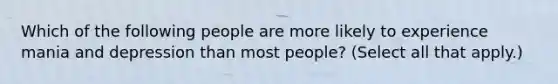 Which of the following people are more likely to experience mania and depression than most people? (Select all that apply.)