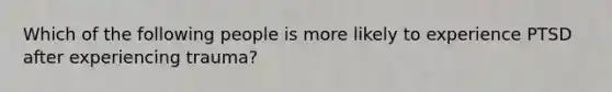 Which of the following people is more likely to experience PTSD after experiencing trauma?