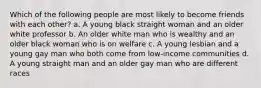 Which of the following people are most likely to become friends with each other? a. A young black straight woman and an older white professor b. An older white man who is wealthy and an older black woman who is on welfare c. A young lesbian and a young gay man who both come from low-income communities d. A young straight man and an older gay man who are different races