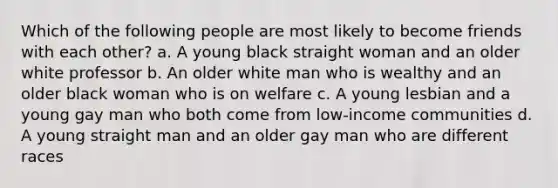 Which of the following people are most likely to become friends with each other? a. A young black straight woman and an older white professor b. An older white man who is wealthy and an older black woman who is on welfare c. A young lesbian and a young gay man who both come from low-income communities d. A young straight man and an older gay man who are different races