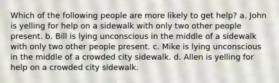 Which of the following people are more likely to get help? a. John is yelling for help on a sidewalk with only two other people present. b. Bill is lying unconscious in the middle of a sidewalk with only two other people present. c. Mike is lying unconscious in the middle of a crowded city sidewalk. d. Allen is yelling for help on a crowded city sidewalk.