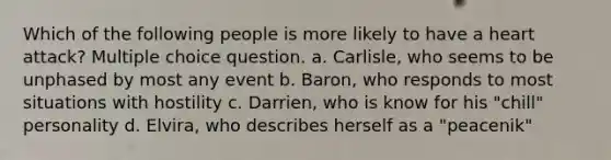 Which of the following people is more likely to have a heart attack? Multiple choice question. a. Carlisle, who seems to be unphased by most any event b. Baron, who responds to most situations with hostility c. Darrien, who is know for his "chill" personality d. Elvira, who describes herself as a "peacenik"