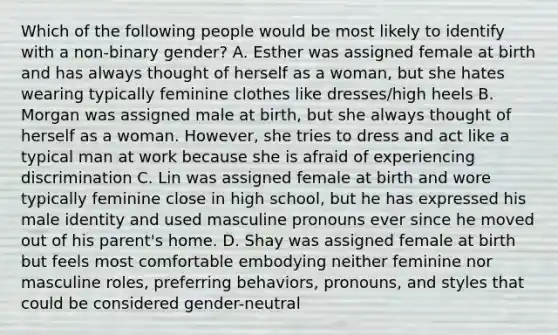 Which of the following people would be most likely to identify with a non-binary gender? A. Esther was assigned female at birth and has always thought of herself as a woman, but she hates wearing typically feminine clothes like dresses/high heels B. Morgan was assigned male at birth, but she always thought of herself as a woman. However, she tries to dress and act like a typical man at work because she is afraid of experiencing discrimination C. Lin was assigned female at birth and wore typically feminine close in high school, but he has expressed his male identity and used masculine pronouns ever since he moved out of his parent's home. D. Shay was assigned female at birth but feels most comfortable embodying neither feminine nor masculine roles, preferring behaviors, pronouns, and styles that could be considered gender-neutral