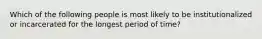 Which of the following people is most likely to be institutionalized or incarcerated for the longest period of time?