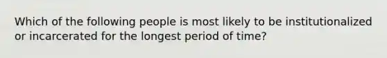 Which of the following people is most likely to be institutionalized or incarcerated for the longest period of time?