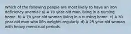 Which of the following people are most likely to have an iron deficiency anemia? a) A 70 year old man living in a nursing home. b) A 70 year old woman living in a nursing home. c) A 30 year old man who lifts weights regularly. d) A 25 year old woman with heavy menstrual periods.