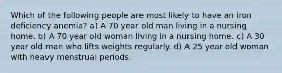 Which of the following people are most likely to have an iron deficiency anemia? a) A 70 year old man living in a nursing home. b) A 70 year old woman living in a nursing home. c) A 30 year old man who lifts weights regularly. d) A 25 year old woman with heavy menstrual periods.