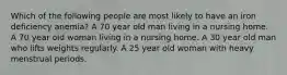 Which of the following people are most likely to have an iron deficiency anemia? A 70 year old man living in a nursing home. A 70 year old woman living in a nursing home. A 30 year old man who lifts weights regularly. A 25 year old woman with heavy menstrual periods.