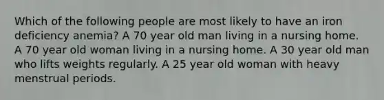 Which of the following people are most likely to have an iron deficiency anemia? A 70 year old man living in a nursing home. A 70 year old woman living in a nursing home. A 30 year old man who lifts weights regularly. A 25 year old woman with heavy menstrual periods.