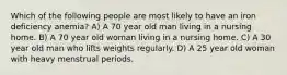 Which of the following people are most likely to have an iron deficiency anemia? A) A 70 year old man living in a nursing home. B) A 70 year old woman living in a nursing home. C) A 30 year old man who lifts weights regularly. D) A 25 year old woman with heavy menstrual periods.