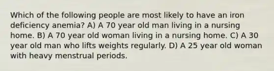 Which of the following people are most likely to have an iron deficiency anemia? A) A 70 year old man living in a nursing home. B) A 70 year old woman living in a nursing home. C) A 30 year old man who lifts weights regularly. D) A 25 year old woman with heavy menstrual periods.