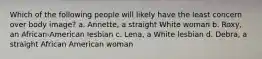 Which of the following people will likely have the least concern over body image? a. Annette, a straight White woman b. Roxy, an African-American lesbian c. Lena, a White lesbian d. Debra, a straight African American woman