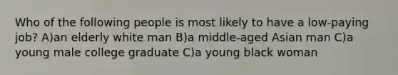 Who of the following people is most likely to have a low-paying job? A)an elderly white man B)a middle-aged Asian man C)a young male college graduate C)a young black woman